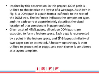 Trainings by Vidya Bhagwat
• Inspired by this observation, in this project, DOM path is
utilized to characterize the layout of a webpage. As shown in
Fig. 5, a DOM path is a path from a leaf node to the root of
the DOM tree. The leaf node indicates the component type,
and the path-to-root approximately describes the visual
location of that component in page rendering.
• Given a set of HTML pages, all unique DOM paths are
extracted to form a feature space. Each page is represented
by a point in the feature space, and the layout similarity of
two pages can be estimated. A bottom-up strategy is then
utilized to group similar pages, and each cluster is considered
as a layout template.
 