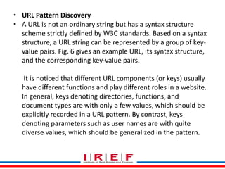 Trainings by Vidya Bhagwat
• URL Pattern Discovery
• A URL is not an ordinary string but has a syntax structure
scheme strictly defined by W3C standards. Based on a syntax
structure, a URL string can be represented by a group of key-
value pairs. Fig. 6 gives an example URL, its syntax structure,
and the corresponding key-value pairs.
It is noticed that different URL components (or keys) usually
have different functions and play different roles in a website.
In general, keys denoting directories, functions, and
document types are with only a few values, which should be
explicitly recorded in a URL pattern. By contrast, keys
denoting parameters such as user names are with quite
diverse values, which should be generalized in the pattern.
 