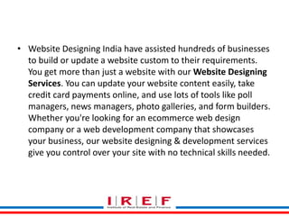 Trainings by Vidya Bhagwat
• Website Designing India have assisted hundreds of businesses
to build or update a website custom to their requirements.
You get more than just a website with our Website Designing
Services. You can update your website content easily, take
credit card payments online, and use lots of tools like poll
managers, news managers, photo galleries, and form builders.
Whether you're looking for an ecommerce web design
company or a web development company that showcases
your business, our website designing & development services
give you control over your site with no technical skills needed.
 