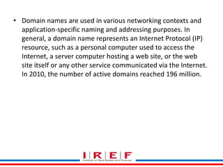 Trainings by Vidya Bhagwat
• Domain names are used in various networking contexts and
application-specific naming and addressing purposes. In
general, a domain name represents an Internet Protocol (IP)
resource, such as a personal computer used to access the
Internet, a server computer hosting a web site, or the web
site itself or any other service communicated via the Internet.
In 2010, the number of active domains reached 196 million.
 