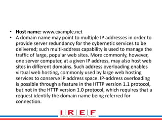 Trainings by Vidya Bhagwat
• Host name: www.example.net
• A domain name may point to multiple IP addresses in order to
provide server redundancy for the cybernetic services to be
delivered; such multi-address capability is used to manage the
traffic of large, popular web sites. More commonly, however,
one server computer, at a given IP address, may also host web
sites in different domains. Such address overloading enables
virtual web hosting, commonly used by large web hosting
services to conserve IP address space. IP-address overloading
is possible through a feature in the HTTP version 1.1 protocol,
but not in the HTTP version 1.0 protocol, which requires that a
request identify the domain name being referred for
connection.
 