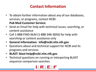 Trainings by Vidya Bhagwat
Contact Information
• To obtain further information about any of our databases,
services, or programs, contact NCBI:
Pub Med Customer Service:
• Send an Email for help with technical issues, searching, or
content assistance
• Call 1-888-FIND-NLM (1-888-346-3656) for help with
searching or content assistance only
• General Information: info@ncbi.nlm.nih.gov
• Questions about and technical support for NCBI and its
programs and services
• BLAST: blast-help@ncbi.nlm.nih.gov
• Technical questions on running or interperting BLAST
sequence comparison searches
 