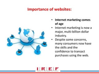 Importance of websites:
• Internet marketing comes
of age
• Internet marketing is now a
major, multi-billion dollar
industry.
• Despite some concerns,
many consumers now have
the skills and the
confidence to transact
purchases using the web.
 