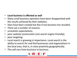 Trainings by Vidya Bhagwat
• Local business is affected as well
• Many small business operators have been disappointed with
the results achieved by their websites.
• Sites have been created but few if any business has resulted.
• There are a number of reasons:
• unrealistic expectations;
• poor website construction (not search engine friendly);
• poor targeting.
• Local search is growing in importance. Local search is the
ability to search for and find businesses and organizations in
the local area, that is, in close proximity geographically.
• This will vary from business to business.
 