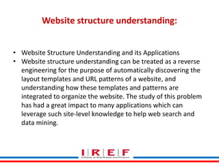 Trainings by Vidya Bhagwat
Website structure understanding:
• Website Structure Understanding and its Applications
• Website structure understanding can be treated as a reverse
engineering for the purpose of automatically discovering the
layout templates and URL patterns of a website, and
understanding how these templates and patterns are
integrated to organize the website. The study of this problem
has had a great impact to many applications which can
leverage such site-level knowledge to help web search and
data mining.
 