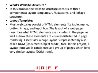 Trainings by Vidya Bhagwat
• What’s Website Structure?
• In this project, the website structure consists of three
components: layout templates, URL patterns, and linkage
structure.
• Layout Template:
• Most web pages consist of HTML elements like table, menu,
button, image, and input box. The layout of a web page
describes what HTML elements are included in the page, as
well as how these elements are visually distributed in page
rendering. Essentially, a page layout is represented by a so
called DOM (Document Object Model) tree. In this project, a
layout template is considered as a group of pages which have
very similar layouts (DOM trees).
 