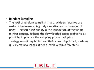 Trainings by Vidya Bhagwat
• Random Sampling
• The goal of random sampling is to provide a snapshot of a
website by downloading only a relatively small number of
pages. The sampling quality is the foundation of the whole
mining process. To keep the downloaded pages as diverse as
possible, in practice the sampling process adopts a
strategy combining both breadth-first and depth-first, and can
quickly retrieve pages at deep levels within a few steps.
 