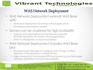10/82
WAS Network DeploymentWAS Network Deployment
• WAS Network Deployment extends WAS Base
with:
o Multi-server deployment for mission-critical applications
o Centralized administration model
• Servers can be clustered for high scalability
o Supports both load-balancing and failover to provide
24x7x365 operations for mission-critical applications
o Similar to WebSphere V4 Advanced Edition
• WAS Network Deployment includes WAS Base
plus
o The Deployment Manager to configure and manage multiple
instances of WebSphere on multiple servers
o Edge components that provide HTTP load balancing and Web page
caching capabilities for enhanced scalability
10
 
