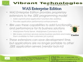11/82
WAS Enterprise EditionWAS Enterprise Edition
• WAS Enterprise Edition provides proprietary
extensions to the J2EE programming model
o Adds sophisticated application functions like workflow
o Provides application performance enhancements
• IBM uses these capabilities to add functionality
and performance for its business solutions
o WebSphere Portal Server, WebSphere Commerce Suite
o IBM shares common services across business solutions and makes
them available to their customers (at a price)
• These extensions can save development time,
but applications are no longer portable to other
J2EE application servers (vendor lock-in)!
11
Caution
 