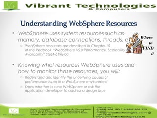 19/82
Understanding WebSphere ResourcesUnderstanding WebSphere Resources
• WebSphere uses system resources such as
memory, database connections, threads, etc.
o WebSphere resources are described in Chapter 15
of the Redbook “WebSphere V5.0 Performance, Scalability and High
Availability” SG24-6198-00
• Knowing what resources WebSphere uses and
how to monitor those resources, you will:
o Understand and identify the underlying causes of
performance issues in a WebSphere environment
o Know whether to tune WebSphere or ask the
application developer to address a design issue
19
Where
to
FIND
it
 