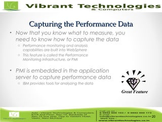 20/82
Capturing the Performance DataCapturing the Performance Data
• Now that you know what to measure, you
need to know how to capture the data
o Performance monitoring and analysis
capabilities are built into WebSphere
o This feature is called the Performance
Monitoring Infrastructure, or PMI
• PMI is embedded in the application
server to capture performance data
o IBM provides tools for analyzing the data
20
Great Feature
 