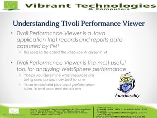 22/82
Understanding Tivoli Performance ViewerUnderstanding Tivoli Performance Viewer
• Tivoli Performance Viewer is a Java
application that records and reports data
captured by PMI
o This used to be called the Resource Analyzer in V4
• Tivoli Performance Viewer is the most useful
tool for analyzing WebSphere performance
o It helps you determine what resources are
being used up and how best to tune
o It can record and play back performance
issues to end users and developers
Functionality
 