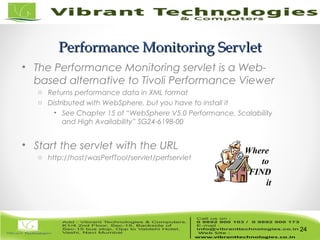 24/82
Performance Monitoring ServletPerformance Monitoring Servlet
• The Performance Monitoring servlet is a Web-
based alternative to Tivoli Performance Viewer
o Returns performance data in XML format
o Distributed with WebSphere, but you have to install it
• See Chapter 15 of “WebSphere V5.0 Performance, Scalability
and High Availability” SG24-6198-00
• Start the servlet with the URL
o http://host/wasPerfTool/servlet/perfservlet
24
Where
to
FIND
it
 