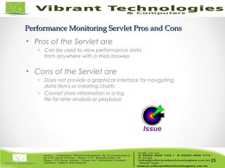 25/82
Performance Monitoring Servlet Pros and ConsPerformance Monitoring Servlet Pros and Cons
• Pros of the Servlet are
o Can be used to view performance data
from anywhere with a Web browser
• Cons of the Servlet are
o Does not provide a graphical interface for navigating
data items or creating charts
o Cannot store information in a log
file for later analysis or playback
25
Issue
 