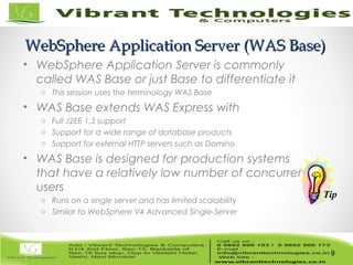 9/82
WebSphere Application Server (WAS Base)WebSphere Application Server (WAS Base)
• WebSphere Application Server is commonly
called WAS Base or just Base to differentiate it
o This session uses the terminology WAS Base
• WAS Base extends WAS Express with
o Full J2EE 1.3 support
o Support for a wide range of database products
o Support for external HTTP servers such as Domino
• WAS Base is designed for production systems
that have a relatively low number of concurrent
users
o Runs on a single server and has limited scalability
o Similar to WebSphere V4 Advanced Single-Server
9
Tip
 