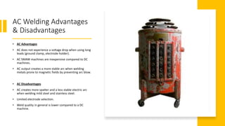 AC Welding Advantages
& Disadvantages
• AC Advantages
• AC does not experience a voltage drop when using long
leads (ground clamp, electrode holder).
• AC SMAW machines are inexpensive compared to DC
machines.
• AC output creates a more stable arc when welding
metals prone to magnetic fields by preventing arc blow.
• AC Disadvantages
• AC creates more spatter and a less stable electric arc
when welding mild steel and stainless steel.
• Limited electrode selection.
• Weld quality in general is lower compared to a DC
machine.
 