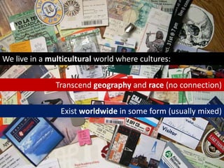 We live in a multicultural world where cultures:Transcend geography and race (no connection)Exist worldwide in some form (usually mixed)