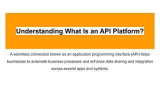 Understanding What Is an API Platform?
A seamless connection known as an application programming interface (API) helps
businesses to automate business processes and enhance data sharing and integration
across several apps and systems.
 