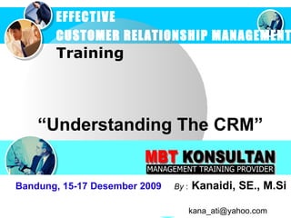 “ Understanding  The  CRM ” EFFECTIVE  CUSTOMER RELATIONSHIP MANAGEMENT   Training Bandung, 15-17 Desember 2009   By  :   Kanaidi, SE., M.Si    [email_address] 