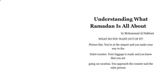Understanding What
Ramadan Is All About
by Mohammad Al Hakkani
WHAT DO YOU WANT OUT OF IT?
Picture this. You’re at the airport and you make your
way to the
ticket counter. Your luggage is ready and you know
that you are
going on vacation. You approach the counter and the
sales person
 