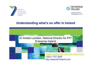 Understanding what’s on offer in Ireland
Dr Imelda Lambkin, National Director for FP7
Enterprise Ireland
imelda lambkin@enterprise-ireland comimelda.lambkin@enterprise ireland.com
+353-1-727 2665
http://www.fp7ireland.com
 