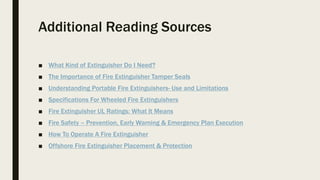 Additional Reading Sources
■ What Kind of Extinguisher Do I Need?
■ The Importance of Fire Extinguisher Tamper Seals
■ Understanding Portable Fire Extinguishers- Use and Limitations
■ Specifications For Wheeled Fire Extinguishers
■ Fire Extinguisher UL Ratings: What It Means
■ Fire Safety – Prevention, Early Warning & Emergency Plan Execution
■ How To Operate A Fire Extinguisher
■ Offshore Fire Extinguisher Placement & Protection
 