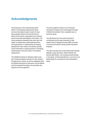 9 ■ Understanding What Works in Oral Reading Assessments
The production of the Understanding What
Works in Oral Reading Assessments ebook
and recommendations report would not have
been possible without the commitment and
efforts of the authors, organizations and national
governments that participated in this project. The
recommendations presented here draw upon the
wealth of experiences of participating authors
and organizations in implementing oral reading
assessments. Each article in the ebook provides
critical information on good practices in the design,
implementation and use of data in oral reading
assessments.
The UNESCO Institute for Statistics (UIS) would
like to thank all research partners for their support
throughout this venture, as well as colleagues within
the Global Partnership for Education and the William
and Flora Hewlett Foundation who provided vital
support and encouragement.
The UIS is grateful to Sylvia Linan-Thompson
(University of Oregon) and Linda Siegel (University
of British Colombia) for their invaluable input on
technical issues.
The UIS thanks all of the authors (see list of
contributors) and the peer reviewers for their
careful revision: Margaret Dunlop (OISE University
of Toronto) and Sheren Hamed (Jordan Education
Initiative).
The UIS would also like to thank Maria Elena Brenlla,
Nathalie Louge, Sara Ruto, Patricia Scheid and
Hannah-May Wilson, who reviewed several articles
in the ebook; and Penelope Bender, Luis Crouch and
Abbie Raikes for reviewing the recommendations
report.
Acknowledgments
 