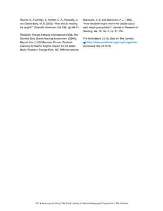 105 ■ Learning-by-Doing: The Early Literacy in National Language Programme in The Gambia
Rayner, K., Foorman, B. Perfetti, C. A., Pesetsky, D.
and Seidenberg, M. S. (2002) “How should reading
be taught?” Scientific American, Vol. 286, pp. 84-91.
Research Triangle Institute International (2008). The
Gambia Early Grade Reading Assessment (EGRA):
Results from 1,200 Gambian Primary Students
Learning to Read in English. Report for the World
Bank. Research Triangle Park, NC: RTI International.
Stanovich, K. E. and Stanovich, P. J. (1995).
“How research might inform the debate about
early reading acquisition”. Journal of Research in
Reading, Vol. 18, No. 2, pp. 87-105.
The World Bank (2015). Data for The Gambia.
http://data.worldbank.org/country/gambia.
(Accessed May 23 2015)
 