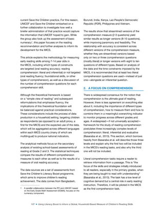 107 ■ Using Literacy Boost to Inform a Global, Household-Based Measure of Children’s Reading Skills
current Save the Children practice. For this reason,
UNICEF and Save the Children embarked on a
further collaboration to investigate how well a
briefer administration of that practice would capture
the information that UNICEF hoped to gain. While
the group also took up the assessment of basic
numeracy1
, this paper focuses on the reading
recommendation and further analyses to inform its
development for the MICS.
This article explains the methodology for measuring
early reading skills among 7-14 year olds in
the MICS, including which types of constructs
are targeted (oral reading accuracy; reading
comprehension: literal and inferential) or not targeted
(oral reading luency; foundational skills, or other
types of comprehension), as well as a discussion of
the number of comprehension questions for each
comprehension skill.
Although the theoretical framework is based
on a “simple view of reading” and subsequent
reformulations that emphasise luency, the
implications of this theoretical foundation will
be balanced against practical considerations.
These considerations include the process of data
production in a household setting, targeting children
as respondents (as opposed to an adult proxy, a
irst for the MICS) and the expected use of the data,
which will be aggregated across different languages
within each MICS country (many of which are
multilingual) to produce national indicators.
The analytical methods focus on the secondary
analysis of existing school-based assessments of
reading at Grade 2 and 3. The statistical techniques
compare the results of different comprehension
measures to each other as well as to the results of a
measure of oral reading accuracy.
The data sources are a set of assessments from
Save the Children’s Literacy Boost programme,
which aims to improve children’s reading
achievement. The data comes from Bangladesh,
1 A parallel collaboration between the RTI and UNICEF, based
on the Early Grade Math Assessment (EGMA), focuses on the
numeracy component.
Burundi, India, Kenya, Lao People’s Democratic
Republic (PDR), Philippines and Vietnam.
The results show that streamlined versions of the
comprehension measure (2-3 questions) yield
similar results as longer versions (8-10 questions),
while improving parsimony and feasibility. The
relationship with accuracy is consistent across
different versions of the comprehension measure,
whether they are streamlined versions based
only on two or three comprehension questions
(mostly literal) or longer versions with eight to ten
questions of different types. Based on analysis of
the data and the time constraints imposed by the
MICS, it is recommended that at least two literal
comprehension questions are used—instead of just
one—alongside an inferential question.
2. A FOCUS ON COMPREHENSION
There is widespread consensus for the notion that
comprehension is the ultimate goal of reading.
However, there is less agreement on everything else
about it, including the importance of different types
of comprehension, how to measure them and how to
combine them in a meaningful overarching indicator
to monitor progress across different grades and
ages. A widespread—if not universally accepted—
framework for the study of reading comprehension
postulates three increasingly complex levels of
comprehension: literal, inferential and evaluative
(Basaraba et al., 2013). This section, which borrows
heavily from Basaraba et al. will describe those three
levels and explain why the irst two will be included
in the MICS’s reading tasks, and also why the third
one will not be included.
Literal comprehension tasks require a reader to
retrieve information from a passage. This is “the
focus of the skills and strategies initially introduced
to all readers, especially in the primary grades, when
they are being taught to read with understanding”
(Basaraba et al., 2013). The task has a low level of
cognitive demand but a central role in early reading
instruction. Therefore, it will be piloted in the MICS
as the irst comprehension task.
 