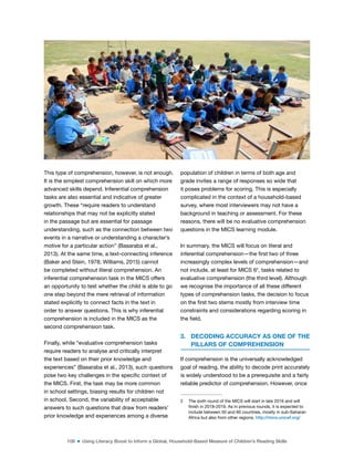 108 ■ Using Literacy Boost to Inform a Global, Household-Based Measure of Children’s Reading Skills
This type of comprehension, however, is not enough.
It is the simplest comprehension skill on which more
advanced skills depend. Inferential comprehension
tasks are also essential and indicative of greater
growth. These “require readers to understand
relationships that may not be explicitly stated
in the passage but are essential for passage
understanding, such as the connection between two
events in a narrative or understanding a character’s
motive for a particular action” (Basaraba et al.,
2013). At the same time, a text-connecting inference
(Baker and Stein, 1978; Williams, 2015) cannot
be completed without literal comprehension. An
inferential comprehension task in the MICS offers
an opportunity to test whether the child is able to go
one step beyond the mere retrieval of information
stated explicitly to connect facts in the text in
order to answer questions. This is why inferential
comprehension is included in the MICS as the
second comprehension task.
Finally, while “evaluative comprehension tasks
require readers to analyse and critically interpret
the text based on their prior knowledge and
experiences” (Basaraba et al., 2013), such questions
pose two key challenges in the speciic context of
the MICS. First, the task may be more common
in school settings, biasing results for children not
in school. Second, the variability of acceptable
answers to such questions that draw from readers’
prior knowledge and experiences among a diverse
population of children in terms of both age and
grade invites a range of responses so wide that
it poses problems for scoring. This is especially
complicated in the context of a household-based
survey, where most interviewers may not have a
background in teaching or assessment. For these
reasons, there will be no evaluative comprehension
questions in the MICS learning module.
In summary, the MICS will focus on literal and
inferential comprehension—the irst two of three
increasingly complex levels of comprehension—and
not include, at least for MICS 62
, tasks related to
evaluative comprehension (the third level). Although
we recognise the importance of all these different
types of comprehension tasks, the decision to focus
on the irst two stems mostly from interview time
constraints and considerations regarding scoring in
the ield.
3. DECODING ACCURACY AS ONE OF THE
PILLARS OF COMPREHENSION
If comprehension is the universally acknowledged
goal of reading, the ability to decode print accurately
is widely understood to be a prerequisite and a fairly
reliable predictor of comprehension. However, once
2 The sixth round of the MICS will start in late 2016 and will
inish in 2018-2019. As in previous rounds, it is expected to
include between 50 and 60 countries, mostly in sub-Saharan
Africa but also from other regions. http://mics.unicef.org/
©
ASER
Pakistan
 