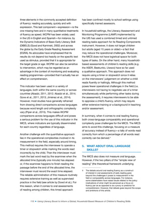 110 ■ Using Literacy Boost to Inform a Global, Household-Based Measure of Children’s Reading Skills
three elements in the commonly accepted deinition
of luency: reading accurately, quickly and with
expression. This last component—expression—is the
one missing here and in many quantitative treatments
of luency as speed. WCPM has been widely used
in the US in English and Spanish—for instance, by
the Dynamic Indicators of Basic Early Literacy Skill
(DIBELS) (Good and Kaminski, 2002) and across
the globe by the Early Grade Reading Assessment
(EGRA). Its advocates have emphasised that its
results do not depend too heavily on the speciic text
used as stimulus, provided that it is appropriate for
the target grade or age. WCPM can also be sensitive
to intervention, which may be regarded as an
advantage in the context of monitoring and evaluating
reading programmes—provided that it actually has an
effect on comprehension.
This indicator has been used in a variety of
languages, both within the same country or across
countries (Abadzi, 2011, 2012; Abadzi et al., 2014;
Gove et al., 2011, 2013; Jiménez et al., 2014).
However, most studies have generally refrained
from drawing direct comparisons across languages
because word length and orthographic complexity
vary (Piper et al., 2015). This makes WCPM
comparisons across languages dificult and poses
a serious problem for the use of this indicator in the
MICS, where indicators are typically disseminated
for each country regardless of language.
Another challenge with the quantitative approach
lies in the operational complexities involved in its
measurement in the ield, especially around timing.
This method requires the interviewer to operate a
timer or stopwatch while marking the words read
incorrectly by the child. Then the interviewer must
mark the last word read by the examinee when the
allocated time (typically one minute) has elapsed
or, if the examinee happens to inish reading the
passage before the end of the allocated time, the
interviewer must record the exact time elapsed.
The reliable administration of this measure routinely
requires extensive training as well as supervised
practice in the ield (see article by Dowd et al.). For
this reason, when it comes to oral assessments
of reading among children, this timed approach
has been conined mostly to school settings using
speciically trained assessors.
In household settings, the Literacy Assessment and
Monitoring Programme (LAMP) implemented by
the UIS has used a combined timed and untimed
reading tasks approach for its Reading Components
instrument. However, it does not target children
but adults (aged 15 years or older)—a fact that
may reduce the operational challenges. Moreover,
the MICS does not have logistical space for both
types of tasks. On the other hand, many household-
based assessments of children’s reading skills (e.g.
the ASER, Beekunko, Uwezo) have so far used
a qualitative approach. This approach does not
require using a timer or stopwatch since it relies
on the interviewers’ judgement on whether a child
reads luently or haltingly. Although this method
poses fewer operational challenges in the ield (i.e.
interviewers not having to negotiate use of a timer
simultaneously while performing other tasks during
the assessment), it requires interviewers to be able
to appraise a child’s luency, which may require
either extensive training or a background in teaching
and/or assessment.
In summary, when it comes to oral reading luency,
both cross-language comparability and operational
complexity pose challenges for the MICS. The MICS
aims to avoid this challenge, focusing on a measure
of accuracy instead of luency—a tally of words read
correctly from which a percentage of all words read
correctly can be derived.4
5. WHAT ABOUT ORAL LANGUAGE
SKILLS?
The MICS also does not measure oral language.
However, if the two pillars of the “simple view of
reading” (the theoretical framework underlying
4 The debate around oral reading luency as a construct
of interest in oral assessments of early reading goes
beyond the challenges it poses to measurement in the
ield or comparability across languages. For instance,
some stakeholders have raised issues related to the policy
implications of what might be perceived as a focus on
luency per se as opposed to as a proxy or predictor for
comprehension. However, that debate goes beyond the scope
and ambitions of this article.
 