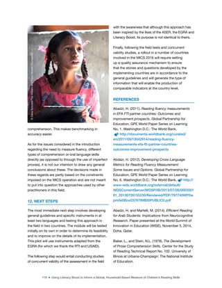 116 ■ Using Literacy Boost to Inform a Global, Household-Based Measure of Children’s Reading Skills
comprehension. This makes benchmarking in
accuracy easier.
As for the issues considered in the introduction
regarding the need to measure luency, different
types of comprehension or oral language skills
directly (as opposed to through the use of imperfect
proxies), it is not our intention to draw any general
conclusions about these. The decisions made in
these regards are partly based on the constraints
imposed on the MICS operation and are not meant
to put into question the approaches used by other
practitioners in this ield.
12. NEXT STEPS
The most immediate next step involves developing
general guidelines and speciic instruments in at
least two languages and testing this approach in
the ield in two countries. The module will be tested
initially on its own in order to determine its feasibility
and to improve on the details of its implementation.
This pilot will use instruments adapted from the
EGRA (for which we thank the RTI and USAID).
The following step would entail conducting studies
of concurrent validity of the assessment in the ield
with the awareness that although this approach has
been inspired by the likes of the ASER, the EGRA and
Literacy Boost, its purpose is not identical to theirs.
Finally, following the ield tests and concurrent
validity studies, a rollout in a number of countries
involved in the MICS 2016 will require setting
up a quality assurance mechanism to ensure
that the stories and questions developed by the
implementing countries are in accordance to the
general guidelines and will generate the type of
information that will enable the production of
comparable indicators at the country level.
REFERENCES
Abadzi, H. (2011). Reading fluency measurements
in EFA FTI partner countries: Outcomes and
improvement prospects. Global Partnership for
Education. GPE World Paper Series on Learning
No. 1. Washington D.C.: The World Bank.
http://documents.worldbank.org/curated/
en/2011/09/18042914/reading-fluency-
measurements-efa-fti-partner-countries-
outcomes-improvement-prospects
Abdazi, H. (2012). Developing Cross-Language
Metrics for Reading Fluency Measurement:
Some Issues and Options. Global Partnership for
Education. GPE World Paper Series on Learning
No. 6. Washington D.C.: The World Bank. http://
www-wds.worldbank.org/external/default/
WDSContentServer/WDSP/IB/2013/07/26/0003561
61_20130726155230/Rendered/PDF/797740WP0w
pm0e0Box0379789B00PUBLIC0.pdf
Abadzi, H. and Martelli, M. (2014). Efficient Reading
for Arab Students: Implications from Neurocognitive
Research. Paper presented at the World Summit of
Innovation in Education (WISE), November 5, 2014,
Doha, Qatar.
Baker, L., and Stein, N.L. (1978). The Development
of Prose Comprehension Skills. Center for the Study
of Reading Technical Report No. 102. University of
Illinois at Urbana-Champaign: The National Institute
of Education.
©
Dana
Schmidt/The
William
and
Flora
Hewlett
Foundation
 
