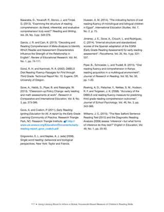 117 ■ Using Literacy Boost to Inform a Global, Household-Based Measure of Children’s Reading Skills
Basaraba, D., Yovanoff, P., Alonzo, J. and Tindal,
G. (2013). “Examining the structure of reading
comprehension: do literal, inferential, and evaluative
comprehension truly exist?” Reading and Writing,
Vol. 26, No. 3,pp. 349-379.
García, J. R. and Cain, K. (2013). “Decoding and
Reading Comprehension A Meta-Analysis to Identify
Which Reader and Assessment Characteristics
Inluence the Strength of the Relationship in
English”. Review of Educational Research, Vol. 84,
No. 1, pp. 74-111.
Good, R. H. and Kaminski, R. A. (2002). DIBELS
Oral Reading Fluency Passages for First through
Third Grade. Technical Report No. 10. Eugene, OR:
University of Oregon.
Gove, A., Habib, S., Piper, B. and Ralaingita, W.
(2013). “Classroom-up Policy Change: early reading
and math assessments at work”. Research in
Comparative and International Education, Vol. 8, No.
3, pp. 373-386.
Gove, A. and Cvelich, P. (2011). Early Reading:
Igniting Education for All. A report by the Early Grade
Learning Community of Practice. Research Triangle
Park, NC: Research Triangle Institute. http://
www.uis.unesco.org/Education/Documents/early-
reading-report_gove_cvelich.pdf
Grigorenko, E. L. and Naples, A. J. (eds) (2008).
Single-word reading: behavioral and biological
perspectives. New York: Taylor and Francis.
Hussien, A. M. (2014). “The indicating factors of oral
reading luency of monolingual and bilingual children
in Egypt”. International Education Studies, Vol. 7,
No. 2, p. 75.
Jiménez, J. E., Gove, A., Crouch, L. and Rodríguez,
C. (2014). “Internal structure and standardized
scores of the Spanish adaptation of the EGRA
(Early Grade Reading Assessment) for early reading
assessment”. Psicothema, Vol. 26, No. 4,pp. 531-
537.
Piper, B., Schroeder, L. and Trudell, B. (2015). “Oral
reading luency and comprehension in Kenya:
reading acquisition in a multilingual environment”.
Journal of Research in Reading, Vol. 00, No. 00,
pp. 1-20.
Roehrig, A. D., Petscher, Y., Nettles, S. M., Hudson,
R. F. and Torgesen, J. K. (2008). “Accuracy of the
DIBELS oral reading luency measure for predicting
third grade reading comprehension outcomes”.
Journal of School Psychology, Vol. 46, No. 3, pp.
343-366.
Williams, J. C. (2015). “The New Salford Sentence
Reading Test (2012) and the Diagnostic Reading
Analysis (2008) assess ‘inference’– but what forms
of inference do they test?” English in Education, Vol.
49, No. 1, pp. 25-40.
 