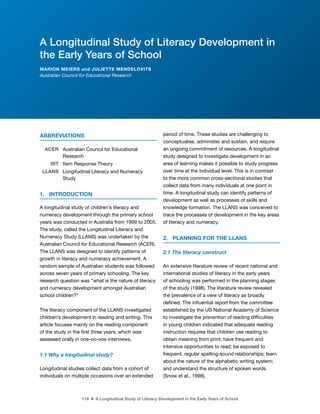 118 ■ A Longitudinal Study of Literacy Development in the Early Years of School
ABBREVIATIONS
ACER Australian Council for Educational
Research
IRT Item Response Theory
LLANS Longitudinal Literacy and Numeracy
Study
1. INTRODUCTION
A longitudinal study of children’s literacy and
numeracy development through the primary school
years was conducted in Australia from 1999 to 2005.
The study, called the Longitudinal Literacy and
Numeracy Study (LLANS) was undertaken by the
Australian Council for Educational Research (ACER).
The LLANS was designed to identify patterns of
growth in literacy and numeracy achievement. A
random sample of Australian students was followed
across seven years of primary schooling. The key
research question was “what is the nature of literacy
and numeracy development amongst Australian
school children?”
The literacy component of the LLANS investigated
children’s development in reading and writing. This
article focuses mainly on the reading component
of the study in the irst three years, which was
assessed orally in one-on-one interviews.
1.1 Why a longitudinal study?
Longitudinal studies collect data from a cohort of
individuals on multiple occasions over an extended
period of time. These studies are challenging to
conceptualise, administer and sustain, and require
an ongoing commitment of resources. A longitudinal
study designed to investigate development in an
area of learning makes it possible to study progress
over time at the individual level. This is in contrast
to the more common cross-sectional studies that
collect data from many individuals at one point in
time. A longitudinal study can identify patterns of
development as well as processes of skills and
knowledge formation. The LLANS was conceived to
trace the processes of development in the key areas
of literacy and numeracy.
2. PLANNING FOR THE LLANS
2.1 The literacy construct
An extensive literature review of recent national and
international studies of literacy in the early years
of schooling was performed in the planning stages
of the study (1998). The literature review revealed
the prevalence of a view of literacy as broadly
deined. The inluential report from the committee
established by the US National Academy of Science
to investigate the prevention of reading dificulties
in young children indicated that adequate reading
instruction requires that children use reading to
obtain meaning from print; have frequent and
intensive opportunities to read; be exposed to
frequent, regular spelling-sound relationships; learn
about the nature of the alphabetic writing system;
and understand the structure of spoken words
(Snow et al., 1998).
A Longitudinal Study of Literacy Development in
the Early Years of School
MARION MEIERS and JULIETTE MENDELOVITS
Australian Council for Educational Research
 