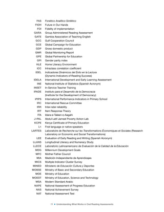 11 ■ Understanding What Works in Oral Reading Assessments
FAS Fonético Analítico Sintético
FIOH Future in Our Hands
FOI Fidelity of implementation
GARA Group Administered Reading Assessment
GATE Gambia Association of Teaching English
GCC Gulf Cooperation Council
GCE Global Campaign for Education
GDP Gross domestic product
GMR Global Monitoring Report
GPE Global Partnership for Education
GPI Gender parity index
HLE Home Literacy Environment
ICC Intraclass correlation coeficient
IDEL Indicadores Dinámicos del Éxito en la Lectura
(Dynamic Indicators of Reading Success)
IDELA International Development and Early Learning Assessment
INE National Institute of Statistics (Spanish Acronym)
INSET In-Service Teacher Training
IPADE Instituto para el Desarrollo de la Democracia
(Institute for the Development of Democracy)
iPIPS International Performance Indicators in Primary School
IRC International Rescue Committee
IRR Inter-rater reliability
IRT Item Response Theory
ITA Idara-e-Taleen-o-Aagahi
J-PAL Abdul Latif Jameel Poverty Action Lab
KCPE Kenya Certiicate of Primary Education
L1 First language or native speakers
LARTES Laboratoire de Recherche sur les Transformations Économiques et Sociales (Research
Laboratory on Economic and Social Transformations)
LEE Evaluation of Early Reading and Writing (Spanish Acronym)
LLANS Longitudinal Literacy and Numeracy Study
LLECE Laboratorio Latinoamericano de Evaluación de la Calidad de la Educación
MDG Millennium Development Goals
MFC Mother Father Council
MIA Medición Independiente de Aprendizajes
MICS Multiple Indicator Cluster Survey
MINED Ministerio de Educación Cultura y Deportes
MOBSE Ministry of Basic and Secondary Education
MOE Ministry of Education
MOEST Ministry of Education, Science and Technology
MSA Modern Standard Arabic
NAPE National Assessment of Progress Education
NAS National Achievement Survey
NAT National Assessment Test
 