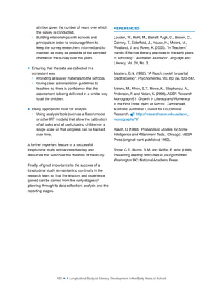 125 ■ A Longitudinal Study of Literacy Development in the Early Years of School
attrition given the number of years over which
the survey is conducted.
> Building relationships with schools and
principals in order to encourage them to
keep the survey researchers informed and to
maintain as many as possible of the sampled
children in the survey over the years.
m Ensuring that the data are collected in a
consistent way
> Providing all survey materials to the schools.
> Giving clear administration guidelines to
teachers so there is conidence that the
assessment is being delivered in a similar way
to all the children.
m Using appropriate tools for analysis
> Using analysis tools (such as a Rasch model
or other IRT models) that allow the calibration
of all tasks and all participating children on a
single scale so that progress can be tracked
over time.
A further important feature of a successful
longitudinal study is to access funding and
resources that will cover the duration of the study.
Finally, of great importance to the success of a
longitudinal study is maintaining continuity in the
research team so that the wisdom and experience
gained can be carried from the early stages of
planning through to data collection, analysis and the
reporting stages.
REFERENCES
Louden, W., Rohl, M., Barratt Pugh, C., Brown, C.,
Cairney, T., Elderield, J., House, H., Meiers, M.,
Rivalland, J. and Rowe, K. (2005). “In Teachers’
Hands: Effective literacy practices in the early years
of schooling”. Australian Journal of Language and
Literacy, Vol. 28, No. 3.
Masters, G.N. (1982). “A Rasch model for partial
credit scoring”. Psychometrika, Vol. 60, pp. 523-547.
Meiers, M., Khoo, S.T., Rowe, K., Stephanou, A.,
Anderson, P. and Nolan, K. (2006). ACER Research
Monograph 61: Growth in Literacy and Numeracy
in the First Three Years of School. Camberwell,
Australia: Australian Council for Educational
Research. http://research.acer.edu.au/acer_
monographs/1/
Rasch, G (1980). Probabilistic Models for Some
Intelligence and Attainment Tests. Chicago: MESA
Press (original work published 1960).
Snow, C.E., Burns, S.M. and Grifin, P. (eds) (1998).
Preventing reading difficulties in young children.
Washington DC: National Academy Press.
 