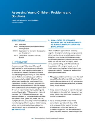 126 ■ Assessing Young Children: Problems and Solutions
ABBREVIATIONS
app Application
iPIPS International Performance Indicators in
Primary School
OECD Organisation for Economic Co-operation
and Development
PIPS Performance Indicators in Primary
Schools
1. INTRODUCTION
Assessing young children around the age of
starting school or earlier presents considerable
dificulties and more arise if comparisons are to
be made across different cultures and contexts.
This article begins by expanding on some of those
issues. We then proceed to suggest solutions
to the apparently formidable dificulties. These
solutions are based on the experience with the
Performance Indicators in Primary Schools (PIPS)
assessment—an assessment for use with children
at the start of school. The authors have gained over
20 years of experience developing, adapting and
successfully using the PIPS assessment in several
countries. The PIPS Baseline Assessment was
originally designed for formative use within schools
(see Tymms, 1999; Tymms and Albone, 2002 for
examples). It has subsequently been expanded to an
international project for the study of children starting
school and the progress that they make during
their irst school year in different parts of the world
( www.ipips.org).
2. CHALLENGES OF DESIGNING
RELIABLE AND VALID ASSESSMENTS
OF YOUNG CHILDREN’S COGNITIVE
DEVELOPMENT
There are different approaches to assessing
cognitive development, including posing questions,
either in written format or verbally, asking children
to perform a practical activity (possibly an open-
ended investigation) and observing their responses
or the way that they work and interact within
an educational setting. Each of these methods
is associated with a range of issues, some of
which are common to all and others that are more
assessment-speciic. For example, we know from
practice and research that:
m Many young children cannot read when they start
school (Merrell and Tymms, 2007) and therefore
traditional group assessments with administration
instructions that require a certain level of reading
ability are not feasible.
m Group assessments, such as a pencil-and-paper
test, require an element of self-management and
young children tend not to have the capacity to
cope in such situations.
m Young children generally have a limited
concentration span (Sperlich et al., 2015)
and, consequently, the length of time that
an assessment should take needs to be
correspondingly short. This becomes an issue
particularly if the method of assessment requires
Assessing Young Children: Problems and
Solutions
CHRISTINE MERRELL, PETER TYMMS
Durham University
 