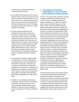 127 ■ Assessing Young Children: Problems and Solutions
a child to focus on answering questions or
completing a directed activity.
m Young children have limited short-term memory
capacity. Whilst an adult can be expected to hold
seven novel pieces of information plus or minus
two for a short time, a young child might only be
able to concurrently hold two or three pieces of
information (Demetriou et al., 2015). This means
that obtaining reliable information from complex
questions is not feasible.
m There are signiicant differences in the
developmental levels within an age cohort.
For instance, among children who are aged
4 years old in afluent countries, some will be
reading luently, doing complex sums and have
an extensive vocabulary while others have not
realised that text on a page is a code that carries
meaning let alone possess the ability to identify
letters (Tymms et al., 2014; Wildy and Styles,
2008a, 2008b; Merrell and Tymms, 2007). The
latter group are probably unable to perform
simple counting, don’t recognise any digits and
possess a vocabulary that may be extremely
limited.
m If an assessment of children’s cognitive ability
is made entirely on the basis of observations,
it is possible that they may fail to display their
full potential. For example, a child may have
an advanced understanding of mathematical
concepts but if the activities in the setting do not
challenge them to display this understanding, it
will be missed. A further issue with observations
is bias against individuals and groups (Harlen
2004, 2005; Sonuga-Barke et al., 1993; Wilmut,
2005).
m In addition to the challenges outlined above,
consideration needs to be given to what should
be assessed—the oficial curriculum of the
country, variables that predict later success/
dificulties or skills that are most malleable at
the age of assessment? (Thompson and Nelson,
2001).
3. CHALLENGES OF DESIGNING
ASSESSMENTS OF NON-COGNITIVE
DEVELOPMENT IN YOUNG CHILDREN
The term ‘non-cognitive skills’ describes a collection
of attributes and traits that represent the ways
in which we think, our feelings, emotions and
behaviour (Borghans et al., 2008). Non-cognitive
skills continue to develop throughout our lives
(Bloom, 1964). They include critical thinking and
problem-solving skills, persistence, creativity and
self-control. A recent report by the Organisation for
Economic Co-operation and Development (OECD,
2015) emphasises the importance of non-cognitive
skills for positive outcomes in life, using the big ive
personality dimensions that are widely recognised
in psychology (openness, conscientiousness,
extraversion, agreeableness and neuroticism) as an
organizing framework. There are many descriptions
of the big ive traits, for example: Openness has
been deined by Costa and McRae (1992) as the
degree to which an individual is open to fantasies,
aesthetics, feelings, new ideas and experiences.
Conscientiousness was deined by Trapman et al.
(2007) as the degree of dependability, organizational
ability and degree to which an individual persists
to achieve a goal. Extraversion is deined by
Trapman et al. (2007) as the quantity and intensity
of interpersonal interaction. Agreeableness
is associated with being lexible in behaviour,
cooperative and tolerant (Trapman et al., 2007).
Neuroticism is described by adjectives such as
anxious, touchy, nervous and unstable (Costa and
McRae, 1992).
It cannot be assumed that young children possess
a conceptual understanding of these attributes
and traits or the ability to evaluate their own
behaviours and actions in an objective way through
an assessment. Their vocabulary is emerging and
unlikely to be suficiently sophisticated to be able
to understand what is being asked and to be able
to respond appropriately. Indeed, Soto et al. (2011)
suggested that self-report questionnaires are only
appropriate for children aged 10 years and over.
 