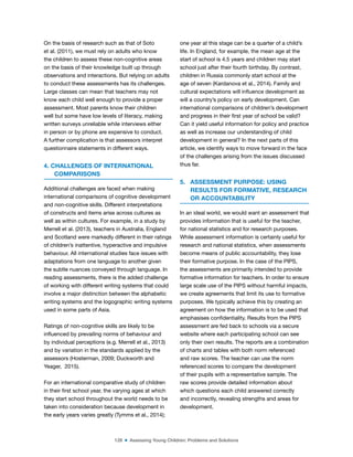 128 ■ Assessing Young Children: Problems and Solutions
On the basis of research such as that of Soto
et al. (2011), we must rely on adults who know
the children to assess these non-cognitive areas
on the basis of their knowledge built up through
observations and interactions. But relying on adults
to conduct these assessments has its challenges.
Large classes can mean that teachers may not
know each child well enough to provide a proper
assessment. Most parents know their children
well but some have low levels of literacy, making
written surveys unreliable while interviews either
in person or by phone are expensive to conduct.
A further complication is that assessors interpret
questionnaire statements in different ways.
4. CHALLENGES OF INTERNATIONAL
COMPARISONS
Additional challenges are faced when making
international comparisons of cognitive development
and non-cognitive skills. Different interpretations
of constructs and items arise across cultures as
well as within cultures. For example, in a study by
Merrell et al. (2013), teachers in Australia, England
and Scotland were markedly different in their ratings
of children’s inattentive, hyperactive and impulsive
behaviour. All international studies face issues with
adaptations from one language to another given
the subtle nuances conveyed through language. In
reading assessments, there is the added challenge
of working with different writing systems that could
involve a major distinction between the alphabetic
writing systems and the logographic writing systems
used in some parts of Asia.
Ratings of non-cognitive skills are likely to be
inluenced by prevailing norms of behaviour and
by individual perceptions (e.g. Merrell et al., 2013)
and by variation in the standards applied by the
assessors (Hosterman, 2009; Duckworth and
Yeager, 2015).
For an international comparative study of children
in their irst school year, the varying ages at which
they start school throughout the world needs to be
taken into consideration because development in
the early years varies greatly (Tymms et al., 2014);
one year at this stage can be a quarter of a child’s
life. In England, for example, the mean age at the
start of school is 4.5 years and children may start
school just after their fourth birthday. By contrast,
children in Russia commonly start school at the
age of seven (Kardanova et al., 2014). Family and
cultural expectations will inluence development as
will a country’s policy on early development. Can
international comparisons of children’s development
and progress in their irst year of school be valid?
Can it yield useful information for policy and practice
as well as increase our understanding of child
development in general? In the next parts of this
article, we identify ways to move forward in the face
of the challenges arising from the issues discussed
thus far.
5. ASSESSMENT PURPOSE: USING
RESULTS FOR FORMATIVE, RESEARCH
OR ACCOUNTABILITY
In an ideal world, we would want an assessment that
provides information that is useful for the teacher,
for national statistics and for research purposes.
While assessment information is certainly useful for
research and national statistics, when assessments
become means of public accountability, they lose
their formative purpose. In the case of the PIPS,
the assessments are primarily intended to provide
formative information for teachers. In order to ensure
large scale use of the PIPS without harmful impacts,
we create agreements that limit its use to formative
purposes. We typically achieve this by creating an
agreement on how the information is to be used that
emphasises conidentiality. Results from the PIPS
assessment are fed back to schools via a secure
website where each participating school can see
only their own results. The reports are a combination
of charts and tables with both norm referenced
and raw scores. The teacher can use the norm
referenced scores to compare the development
of their pupils with a representative sample. The
raw scores provide detailed information about
which questions each child answered correctly
and incorrectly, revealing strengths and areas for
development.
 