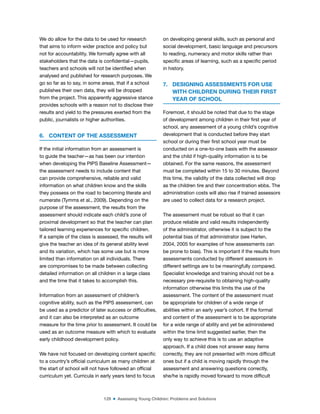 129 ■ Assessing Young Children: Problems and Solutions
We do allow for the data to be used for research
that aims to inform wider practice and policy but
not for accountability. We formally agree with all
stakeholders that the data is conidential—pupils,
teachers and schools will not be identiied when
analysed and published for research purposes. We
go so far as to say, in some areas, that if a school
publishes their own data, they will be dropped
from the project. This apparently aggressive stance
provides schools with a reason not to disclose their
results and yield to the pressures exerted from the
public, journalists or higher authorities.
6. CONTENT OF THE ASSESSMENT
If the initial information from an assessment is
to guide the teacher—as has been our intention
when developing the PIPS Baseline Assessment—
the assessment needs to include content that
can provide comprehensive, reliable and valid
information on what children know and the skills
they possess on the road to becoming literate and
numerate (Tymms et al., 2009). Depending on the
purpose of the assessment, the results from the
assessment should indicate each child’s zone of
proximal development so that the teacher can plan
tailored learning experiences for speciic children.
If a sample of the class is assessed, the results will
give the teacher an idea of its general ability level
and its variation, which has some use but is more
limited than information on all individuals. There
are compromises to be made between collecting
detailed information on all children in a large class
and the time that it takes to accomplish this.
Information from an assessment of children’s
cognitive ability, such as the PIPS assessment, can
be used as a predictor of later success or dificulties,
and it can also be interpreted as an outcome
measure for the time prior to assessment. It could be
used as an outcome measure with which to evaluate
early childhood development policy.
We have not focused on developing content speciic
to a country’s oficial curriculum as many children at
the start of school will not have followed an oficial
curriculum yet. Curricula in early years tend to focus
on developing general skills, such as personal and
social development, basic language and precursors
to reading, numeracy and motor skills rather than
speciic areas of learning, such as a speciic period
in history.
7. DESIGNING ASSESSMENTS FOR USE
WITH CHILDREN DURING THEIR FIRST
YEAR OF SCHOOL
Foremost, it should be noted that due to the stage
of development among children in their irst year of
school, any assessment of a young child’s cognitive
development that is conducted before they start
school or during their irst school year must be
conducted on a one-to-one basis with the assessor
and the child if high-quality information is to be
obtained. For the same reasons, the assessment
must be completed within 15 to 30 minutes. Beyond
this time, the validity of the data collected will drop
as the children tire and their concentration ebbs. The
administration costs will also rise if trained assessors
are used to collect data for a research project.
The assessment must be robust so that it can
produce reliable and valid results independently
of the administrator, otherwise it is subject to the
potential bias of that administrator (see Harlen,
2004, 2005 for examples of how assessments can
be prone to bias). This is important if the results from
assessments conducted by different assessors in
different settings are to be meaningfully compared.
Specialist knowledge and training should not be a
necessary pre-requisite to obtaining high-quality
information otherwise this limits the use of the
assessment. The content of the assessment must
be appropriate for children of a wide range of
abilities within an early year’s cohort. If the format
and content of the assessment is to be appropriate
for a wide range of ability and yet be administered
within the time limit suggested earlier, then the
only way to achieve this is to use an adaptive
approach. If a child does not answer easy items
correctly, they are not presented with more dificult
ones but if a child is moving rapidly through the
assessment and answering questions correctly,
she/he is rapidly moved forward to more dificult
 