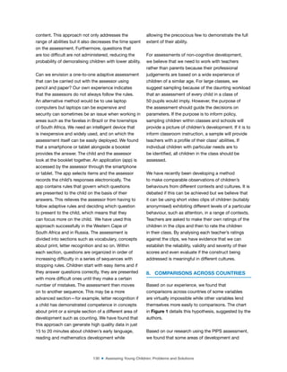 130 ■ Assessing Young Children: Problems and Solutions
content. This approach not only addresses the
range of abilities but it also decreases the time spent
on the assessment. Furthermore, questions that
are too dificult are not administered, reducing the
probability of demoralising children with lower ability.
Can we envision a one-to-one adaptive assessment
that can be carried out with the assessor using
pencil and paper? Our own experience indicates
that the assessors do not always follow the rules.
An alternative method would be to use laptop
computers but laptops can be expensive and
security can sometimes be an issue when working in
areas such as the favelas in Brazil or the townships
of South Africa. We need an intelligent device that
is inexpensive and widely used, and on which the
assessment itself can be easily deployed. We found
that a smartphone or tablet alongside a booklet
provides the answer. The child and the assessor
look at the booklet together. An application (app) is
accessed by the assessor through the smartphone
or tablet. The app selects items and the assessor
records the child’s responses electronically. The
app contains rules that govern which questions
are presented to the child on the basis of their
answers. This relieves the assessor from having to
follow adaptive rules and deciding which question
to present to the child, which means that they
can focus more on the child. We have used this
approach successfully in the Western Cape of
South Africa and in Russia. The assessment is
divided into sections such as vocabulary, concepts
about print, letter recognition and so on. Within
each section, questions are organized in order of
increasing dificulty in a series of sequences with
stopping rules. Children start with easy items and if
they answer questions correctly, they are presented
with more dificult ones until they make a certain
number of mistakes. The assessment then moves
on to another sequence. This may be a more
advanced section—for example, letter recognition if
a child has demonstrated competence in concepts
about print or a simple section of a different area of
development such as counting. We have found that
this approach can generate high quality data in just
15 to 20 minutes about children’s early language,
reading and mathematics development while
allowing the precocious few to demonstrate the full
extent of their ability.
For assessments of non-cognitive development,
we believe that we need to work with teachers
rather than parents because their professional
judgements are based on a wide experience of
children of a similar age. For large classes, we
suggest sampling because of the daunting workload
that an assessment of every child in a class of
50 pupils would imply. However, the purpose of
the assessment should guide the decisions on
parameters. If the purpose is to inform policy,
sampling children within classes and schools will
provide a picture of children’s development. If it is to
inform classroom instruction, a sample will provide
teachers with a proile of their class’ abilities. If
individual children with particular needs are to
be identiied, all children in the class should be
assessed.
We have recently been developing a method
to make comparable observations of children’s
behaviours from different contexts and cultures. It is
debated if this can be achieved but we believe that
it can be using short video clips of children (suitably
anonymised) exhibiting different levels of a particular
behaviour, such as attention, in a range of contexts.
Teachers are asked to make their own ratings of the
children in the clips and then to rate the children
in their class. By analysing each teacher’s ratings
against the clips, we have evidence that we can
establish the reliability, validity and severity of their
scores and even evaluate if the construct being
addressed is meaningful in different cultures.
8. COMPARISONS ACROSS COUNTRIES
Based on our experience, we found that
comparisons across countries of some variables
are virtually impossible while other variables lend
themselves more easily to comparisons. The chart
in Figure 1 details this hypothesis, suggested by the
authors.
Based on our research using the PIPS assessment,
we found that some areas of development and
 