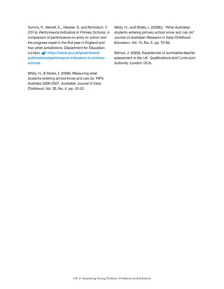 133 ■ Assessing Young Children: Problems and Solutions
Tymms, P., Merrell, C., Hawker, D. and Nicholson, F.
(2014). Performance Indicators in Primary Schools: A
comparison of performance on entry to school and
the progress made in the first year in England and
four other jurisdictions. Department for Education:
London. https://www.gov.uk/government/
publications/performance-indicators-in-primary-
schools
Wildy, H., & Styles, I. (2008). Measuring what
students entering school know and can do: PIPS
Australia 2006-2007. Australian Journal of Early
Childhood, Vol. 33, No. 4, pp. 43-52.
Wildy, H., and Styles, I. (2008b). “What Australian
students entering primary school know and can do”.
Journal of Australian Research in Early Childhood
Education, Vol. 15, No. 2, pp. 75-85.
Wilmut, J. (2005). Experiences of summative teacher
assessment in the UK. Qualiications and Curriculum
Authority. London: QCA.
 