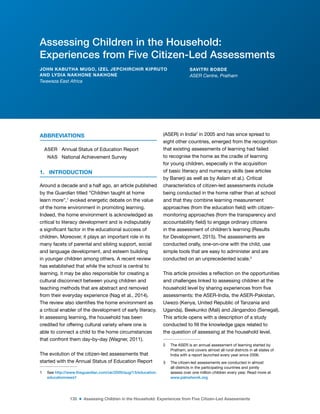 135 ■ Assessing Children in the Household: Experiences from Five Citizen-Led Assessments
ABBREVIATIONS
ASER Annual Status of Education Report
NAS National Achievement Survey
1. INTRODUCTION
Around a decade and a half ago, an article published
by the Guardian titled “Children taught at home
learn more”,1
evoked energetic debate on the value
of the home environment in promoting learning.
Indeed, the home environment is acknowledged as
critical to literacy development and is indisputably
a signiicant factor in the educational success of
children. Moreover, it plays an important role in its
many facets of parental and sibling support, social
and language development, and esteem building
in younger children among others. A recent review
has established that while the school is central to
learning, it may be also responsible for creating a
cultural disconnect between young children and
teaching methods that are abstract and removed
from their everyday experience (Nag et al., 2014).
The review also identiies the home environment as
a critical enabler of the development of early literacy.
In assessing learning, the household has been
credited for offering cultural variety where one is
able to connect a child to the home circumstances
that confront them day-by-day (Wagner, 2011).
The evolution of the citizen-led assessments that
started with the Annual Status of Education Report
1 See http://www.theguardian.com/uk/2000/aug/13/education.
educationnews1
(ASER) in India2
in 2005 and has since spread to
eight other countries, emerged from the recognition
that existing assessments of learning had failed
to recognise the home as the cradle of learning
for young children, especially in the acquisition
of basic literacy and numeracy skills (see articles
by Banerji as well as by Aslam et al.). Critical
characteristics of citizen-led assessments include
being conducted in the home rather than at school
and that they combine learning measurement
approaches (from the education ield) with citizen-
monitoring approaches (from the transparency and
accountability ield) to engage ordinary citizens
in the assessment of children’s learning (Results
for Development, 2015). The assessments are
conducted orally, one-on-one with the child, use
simple tools that are easy to administer and are
conducted on an unprecedented scale.3
This article provides a relection on the opportunities
and challenges linked to assessing children at the
household level by sharing experiences from ive
assessments: the ASER-India, the ASER-Pakistan,
Uwezo (Kenya, United Republic of Tanzania and
Uganda), Beekunko (Mali) and Jàngandoo (Senegal).
This article opens with a description of a study
conducted to ill the knowledge gaps related to
the question of assessing at the household level.
2 The ASER is an annual assessment of learning started by
Pratham, and covers almost all rural districts in all states of
India with a report launched every year since 2006.
3 The citizen-led assessments are conducted in almost
all districts in the participating countries and jointly
assess over one million children every year. Read more at
www.palnetwork.org
Assessing Children in the Household:
Experiences from Five Citizen-Led Assessments
JOHN KABUTHA MUGO, IZEL JEPCHIRCHIR KIPRUTO
AND LYDIA NAKHONE NAKHONE
Twaweza East Africa
SAVITRI BOBDE
ASER Centre, Pratham
 