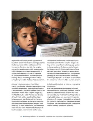 137 ■ Assessing Children in the Household: Experiences from Five Citizen-Led Assessments
regressions and conirm general hypotheses on
household factors that inluence learning outcomes.
Finally, volunteers visit the public schools that
the majority of children attend in that sampled
enumeration area (private schools are also visited
in ASER-Pakistan and Uwezo assessments). In
schools, teachers respond orally to questions
on school-related factors or inputs that support
learning. The volunteers begin with the school
survey then proceed to the household assessment.
iii. Local volunteers assess the children
In all of the countries, volunteers are trained on how
to conduct assessments in literacy and numeracy.
It is common for a pair of volunteers to conduct the
assessment in each of the sampled villages (e.g.
the ASER-India, the ASER-Pakistan and Uwezo),
although this is not the case for all the citizen-
led assessments (e.g. Beekunko). Furthermore,
Uwezo also emphasises gender parity among the
pair of volunteer assessors (when feasible). In the
same way, for some assessments, volunteers who
come from and live in the sampled villages (or at
least nearby) are preferred while in other areas,
assessments utilise teacher trainees who do not
necessarily come from the sampled villages—as
long as they are proicient in the language spoken
in the sampled area. As documented by Results
for Development (2015), this participation of local
people is designed to broaden the audience that
usually consumes assessment data (policymakers,
pedagogues, education authorities) to include a
wider range of people—all of whom have a stake in
the educational outcomes of the country’s children.
iv. Call-back to include all children in sampling
households
In all ive assessments (across seven countries),
strict instruction is given to the volunteers to return
to the households to assess children who were
not present during the time of visit. This practice is
employed to reduce non-response in the sample
of children. To increase the possibility of getting all
the children in the household, the assessments are
conducted over the weekends and in the evenings
when a weekday extension is necessary.
©
Dana
Schmidt/The
William
and
Flora
Hewlett
Foundation
 