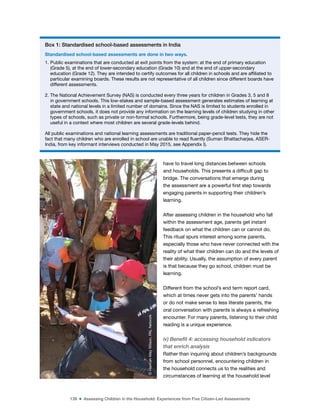 139 ■ Assessing Children in the Household: Experiences from Five Citizen-Led Assessments
have to travel long distances between schools
and households. This presents a dificult gap to
bridge. The conversations that emerge during
the assessment are a powerful irst step towards
engaging parents in supporting their children’s
learning.
After assessing children in the household who fall
within the assessment age, parents get instant
feedback on what the children can or cannot do.
This ritual spurs interest among some parents,
especially those who have never connected with the
reality of what their children can do and the levels of
their ability. Usually, the assumption of every parent
is that because they go school, children must be
learning.
Different from the school’s end term report card,
which at times never gets into the parents’ hands
or do not make sense to less literate parents, the
oral conversation with parents is always a refreshing
encounter. For many parents, listening to their child
reading is a unique experience.
iv) Benefit 4: accessing household indicators
that enrich analysis
Rather than inquiring about children’s backgrounds
from school personnel, encountering children in
the household connects us to the realities and
circumstances of learning at the household level
Box 1: Standardised school-based assessments in India
Standardised school-based assessments are done in two ways.
1. Public examinations that are conducted at exit points from the system: at the end of primary education
(Grade 5), at the end of lower-secondary education (Grade 10) and at the end of upper-secondary
education (Grade 12). They are intended to certify outcomes for all children in schools and are afiliated to
particular examining boards. These results are not representative of all children since different boards have
different assessments.
2. The National Achievement Survey (NAS) is conducted every three years for children in Grades 3, 5 and 8
in government schools. This low-stakes and sample-based assessment generates estimates of learning at
state and national levels in a limited number of domains. Since the NAS is limited to students enrolled in
government schools, it does not provide any information on the learning levels of children studying in other
types of schools, such as private or non-formal schools. Furthermore, being grade-level tests, they are not
useful in a context where most children are several grade-levels behind.
All public examinations and national learning assessments are traditional paper-pencil tests. They hide the
fact that many children who are enrolled in school are unable to read luently (Suman Bhattacharjea, ASER-
India, from key informant interviews conducted in May 2015, see Appendix I).
©
Hannah-May
Wilson,
PAL
Network
 