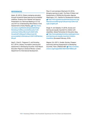146 ■ Assessing Children in the Household: Experiences from Five Citizen-Led Assessments
REFERENCES
Aslam, M. (2014). Citizens reshaping education
through household-based learning accountability
initiatives: Evidence from Pakistan and beyond.
Presentation at a Technical Meeting on 21-23
July 2014 on Understanding What Works in Oral
Assessments of Early Reading. http://www.
uis.unesco.org/StatisticalCapacityBuilding/
Workshop%20Documents/Education%20
workshop%20dox/Montreal%202014/08.
Household%20based%20learning%20
accountability%20initiatives%20in%20Pakistan_
EN.pdf
Nag S., Chiat S., Torgerson C. and Snowling
M.J. (2014). Literacy, Foundation Learning and
Assessment in Developing Countries: Final Report.
Education Rigorous Literature Review. London:
Department for International Development.
Plaut, D. and Jamieson Eberhardt, M. (2015).
Bringing Learning to Light: The Role of Citizen-Led
Assessments in Shifting the Education Agenda.
Washington, D.C.: Results for Development Institute.
http://r4d.org/sites/resultsfordevelopment.org/
files/resources/Bringing%20Learning%20to%20
Light_English.pdf
Singal, N. and Sabates, R. (2016). Access and
learning are equally important for children with
disabilities. Global Partnership for Education blog.
http://www.globalpartnership.org/blog/access-
and-learning-are-equally-important-children-
disabilities (Accessed February, 2016).
Wagner, D.A. (2011). Smaller, Quicker, Cheaper:
Improving Learning Assessments to Developing
Countries. Paris: UNESCO-IIEP. http://unesdoc.
unesco.org/images/0021/002136/213663e.pdf
 