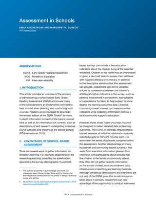 147 ■ Assessment in Schools
ABBREVIATIONS1
EGRA Early Grade Reading Assessment
MOE Ministry of Education
IRR Inter-rater reliability
1. INTRODUCTION
This article provides an overview of the process
of administering a school-based Early Grade
Reading Assessment (EGRA) and covers many
of the considerations an implementer will need to
bear in mind when planning and conducting such
a survey. Readers are encouraged to download
the revised edition of the EGRA Toolkit2
for more
in-depth information on each of the topics covered
here as well as for information not covered, such as
descriptions of and research undergirding individual
EGRA subtasks and drawing of the school sample
(RTI International, 2015).
2. ADVANTAGES OF SCHOOL-BASED
ASSESSMENT
There are several ways to gather information on
children’s learning. For example, depending on the
research question(s) posed by the stakeholders
sponsoring the survey, demographic household-
1 The authors would like to acknowledge and thank our
colleagues Jason Boyte, Amber Gove and Erin Newton for
their respective contributions to this article in design, technical
review and editing.
2 Go to https://www.eddataglobal.org/documents/index.cfm?f
useaction=pubDetail&id=929
based surveys can include a few education
indicators about the children living at the selected
residence. Children in the home may be interviewed
or given a few brief tasks to assess their skill level
with regard to literacy or numeracy. In addition
to the descriptive statistics that this assessment
can provide, researchers can derive variables
to look for correlations between the children’s
abilities and other indicators in the survey, such as
parental involvement in schoolwork, eating habits
or expectations for labor, to help explain to some
degree the learning outcomes data. Likewise,
community-based surveys can measure similar
indicators while collecting information on how a
local community supports education.
However, these broad types of surveys may not
be designed to collect detailed data on learning
outcomes. The EGRA, in contrast, requires that a
trained assessor sit with the individual—randomly
selected pupils for 10 to 20 minutes each—to
administer the series of subtasks contained within
the assessment. Another disadvantage of many
household and community-based surveys is that
aside from anecdotal information gleaned from
interviews with participants about schools that
the children in the family or community attend,
they often do not gather speciic information
on the school context, such as enrolment data,
infrastructure or teaching and learning materials.
Although contextual observations and interviews are
not part of the EGRA given that its administration
takes place in schools, researchers can take
advantage of the opportunity to conduct interviews
Assessment in Schools
EMILY KOCHETKOVA AND MARGARET M. DUBECK1
RTI International
 