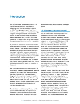 14 ■ Understanding What Works in Oral Reading Assessments—Introduction
With the Sustainable Development Goals (SDGs),
the international community has pledged to
ensure that every child is in school and learning
by 2030. Reading is a gateway skill to all other
learning, which is why governments are increasingly
using oral reading assessments to evaluate and
improve the skills of young children. By detecting
reading weaknesses early in a child’s educational
experience, the resulting data can be used to better
direct policies and interventions before it is too late.
To promote the use of these assessments and their
results, the UNESCO Institute for Statistics (UIS) has
brought together a wide range of organizations that
are leading the development, implementation and
inancing of oral reading assessments conducted
in schools and households. Through a collaborative
but technically rigorous process, they have identiied
common practices and effective strategies to
design, implement and use these tools for effective
policymaking based on experiences in more than 60
developing countries. The results are presented in
this ebook.
With contributions from more than 50 experts in 30
organizations, the ebook presents a series of articles
highlighting good practices in executing effective
oral reading assessments—from planning and
design to implementation and use of the resulting
data. The ebook is uniquely designed to encourage
different stakeholders to learn from each other in
ways that enhance capacity, ownership and cultural
sensitivity, while fostering innovative forms of
international collaboration.
The ebook also presents a comprehensive set of
recommendations based on the experiences of
the authors in non-governmental organizations,
academic organizations, ministries of education,
donors, international organizations and civil society
groups.
THE SHIFT IN EDUCATIONAL REFORM
Over the last decades, much progress has been
made toward ensuring that all children have
access to quality education. Despite this progress,
considerable challenges remain: 124 million children
and youth are out of school (UIS database, 2016)
and many more millions of children who are in
school are not learning. Research studies and
results from learning assessments have exposed
the causes of educational failure. These include
untrained teachers and absenteeism; mismatches
between the language of instruction and children’s
mother tongue; grade repetition and dropout;
children who were never enrolled in school;
malnutrition; and more (Sillers, 2015). In many
developing countries, a large number of children
never start school or drop out, while many of those
who do complete their primary education and
graduate do so without acquiring the basic skills
required to function in society.
In the last 15 years, the focus of educational reform
has been gradually shifting from increasing school
attendance to improving the quality of education.
The shift in focus to instructional quality has
been driven in large part by learning assessment
results. Although large-scale international and
regional assessments have demonstrated for
years that children in developing countries were
not learning at the same rate as their counterparts
in Western countries, the recent move to assess
reading skills in primary school has helped
mobilise reform efforts. Since 2009, the number
of countries around the world that have collected
assessment data to measure early reading skills
Introduction
 
