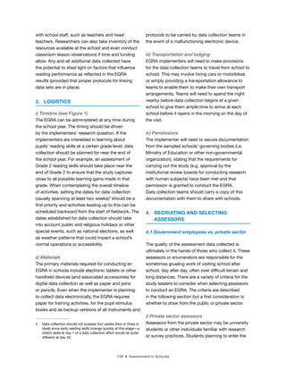 149 ■ Assessment in Schools
with school staff, such as teachers and head
teachers. Researchers can also take inventory of the
resources available at the school and even conduct
classroom lesson observations if time and funding
allow. Any and all additional data collected have
the potential to shed light on factors that inluence
reading performance as relected in the EGRA
results (provided that proper protocols for linking
data sets are in place).
3. LOGISTICS
i) Timeline (see Figure 1)
The EGRA can be administered at any time during
the school year. The timing should be driven
by the implementers’ research question. If the
implementers are interested in learning about
pupils’ reading skills at a certain grade level, data
collection should be planned for near the end of
the school year. For example, an assessment of
Grade 2 reading skills should take place near the
end of Grade 2 to ensure that the study captures
close to all possible learning gains made in that
grade. When contemplating the overall timeline
of activities, setting the dates for data collection
(usually spanning at least two weeks)3
should be a
irst priority and activities leading up to this can be
scheduled backward from the start of ieldwork. The
dates established for data collection should take
into account public and religious holidays or other
special events, such as national elections, as well
as weather patterns that could impact a school’s
normal operations or accessibility.
ii) Materials
The primary materials required for conducting an
EGRA in schools include electronic tablets or other
handheld devices (and associated accessories) for
digital data collection as well as paper and pens
or pencils. Even when the implementer is planning
to collect data electronically, the EGRA requires
paper for training activities, for the pupil stimulus
books and as backup versions of all instruments and
3 Data collection should not surpass four weeks (two or three is
ideal) since early reading skills change quickly at this stage—a
child’s skills at day 1 of a data collection effort would be quite
different at day 40.
protocols to be carried by data collection teams in
the event of a malfunctioning electronic device.
iii) Transportation and lodging
EGRA implementers will need to make provisions
for the data collection teams to travel from school to
school. This may involve hiring cars or motorbikes
or simply providing a transportation allowance to
teams to enable them to make their own transport
arrangements. Teams will need to spend the night
nearby before data collection begins at a given
school to give them ample time to arrive at each
school before it opens in the morning on the day of
the visit.
iv) Permissions
The implementer will need to secure documentation
from the sampled schools’ governing bodies (i.e.
Ministry of Education or other non-governmental
organization), stating that the requirements for
carrying out the study (e.g. approval by the
institutional review boards for conducting research
with human subjects) have been met and that
permission is granted to conduct the EGRA.
Data collection teams should carry a copy of this
documentation with them to share with schools.
4. RECRUITING AND SELECTING
ASSESSORS
4.1 Government employees vs. private sector
The quality of the assessment data collected is
ultimately in the hands of those who collect it. These
assessors or enumerators are responsible for the
sometimes grueling work of visiting school after
school, day after day, often over dificult terrain and
long distances. There are a variety of criteria for the
study leaders to consider when selecting assessors
to conduct an EGRA. The criteria are described
in the following section but a irst consideration is
whether to draw from the public or private sector.
i) Private sector assessors
Assessors from the private sector may be university
students or other individuals familiar with research
or survey practices. Students planning to enter the
 