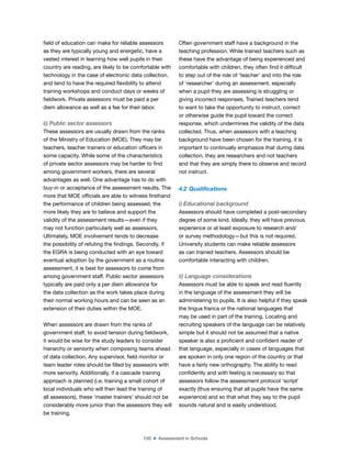 150 ■ Assessment in Schools
ield of education can make for reliable assessors
as they are typically young and energetic, have a
vested interest in learning how well pupils in their
country are reading, are likely to be comfortable with
technology in the case of electronic data collection,
and tend to have the required lexibility to attend
training workshops and conduct days or weeks of
ieldwork. Private assessors must be paid a per
diem allowance as well as a fee for their labor.
ii) Public sector assessors
These assessors are usually drawn from the ranks
of the Ministry of Education (MOE). They may be
teachers, teacher trainers or education oficers in
some capacity. While some of the characteristics
of private sector assessors may be harder to ind
among government workers, there are several
advantages as well. One advantage has to do with
buy-in or acceptance of the assessment results. The
more that MOE oficials are able to witness irsthand
the performance of children being assessed, the
more likely they are to believe and support the
validity of the assessment results—even if they
may not function particularly well as assessors.
Ultimately, MOE involvement tends to decrease
the possibility of refuting the indings. Secondly, if
the EGRA is being conducted with an eye toward
eventual adoption by the government as a routine
assessment, it is best for assessors to come from
among government staff. Public sector assessors
typically are paid only a per diem allowance for
the data collection as the work takes place during
their normal working hours and can be seen as an
extension of their duties within the MOE.
When assessors are drawn from the ranks of
government staff, to avoid tension during ieldwork,
it would be wise for the study leaders to consider
hierarchy or seniority when composing teams ahead
of data collection. Any supervisor, ield monitor or
team leader roles should be illed by assessors with
more seniority. Additionally, if a cascade training
approach is planned (i.e. training a small cohort of
local individuals who will then lead the training of
all assessors), these ‘master trainers’ should not be
considerably more junior than the assessors they will
be training.
Often government staff have a background in the
teaching profession. While trained teachers such as
these have the advantage of being experienced and
comfortable with children, they often ind it dificult
to step out of the role of ‘teacher’ and into the role
of ‘researcher’ during an assessment, especially
when a pupil they are assessing is struggling or
giving incorrect responses. Trained teachers tend
to want to take the opportunity to instruct, correct
or otherwise guide the pupil toward the correct
response, which undermines the validity of the data
collected. Thus, when assessors with a teaching
background have been chosen for the training, it is
important to continually emphasize that during data
collection, they are researchers and not teachers
and that they are simply there to observe and record
not instruct.
4.2 Qualiications
i) Educational background
Assessors should have completed a post-secondary
degree of some kind. Ideally, they will have previous
experience or at least exposure to research and/
or survey methodology—but this is not required.
University students can make reliable assessors
as can trained teachers. Assessors should be
comfortable interacting with children.
ii) Language considerations
Assessors must be able to speak and read luently
in the language of the assessment they will be
administering to pupils. It is also helpful if they speak
the lingua franca or the national languages that
may be used in part of the training. Locating and
recruiting speakers of the language can be relatively
simple but it should not be assumed that a native
speaker is also a proicient and conident reader of
that language, especially in cases of languages that
are spoken in only one region of the country or that
have a fairly new orthography. The ability to read
conidently and with feeling is necessary so that
assessors follow the assessment protocol ‘script’
exactly (thus ensuring that all pupils have the same
experience) and so that what they say to the pupil
sounds natural and is easily understood.
 